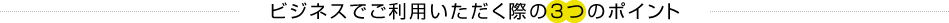 ビジネスでご利用いただく際の3つのポイント