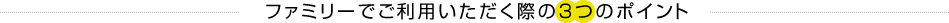 ファミリーでご利用いただく際の3つのポイント